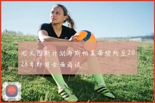 尤文图斯计划与斯帕莱蒂续约至2028年即将会面商谈