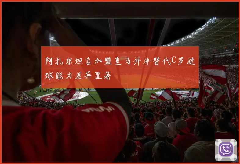 阿扎尔坦言加盟皇马并非替代C罗进球能力差异显著