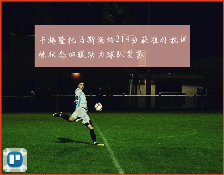 卡梅隆托马斯场均214分获准对抗训练状态回暖助力球队复苏