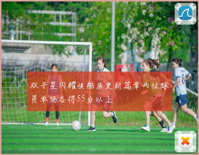 双子星闪耀快船历史新篇章两位球员单场各得55分以上