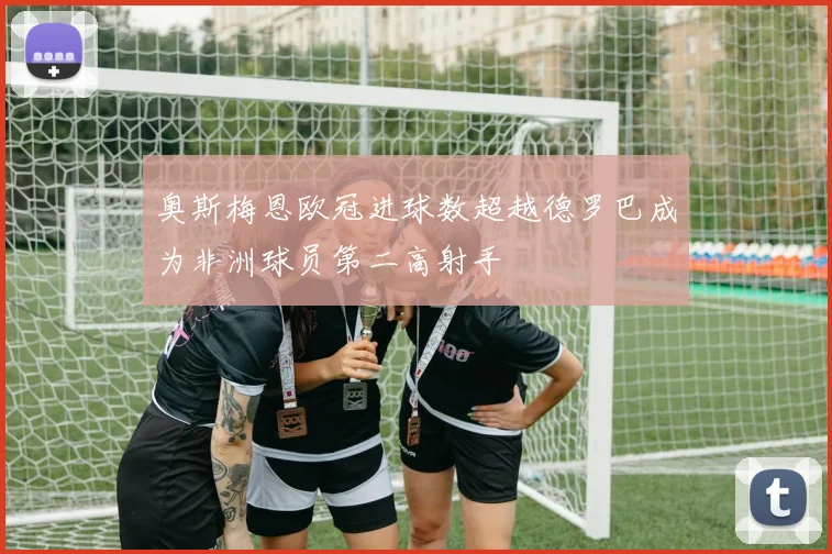 奥斯梅恩欧冠进球数超越德罗巴成为非洲球员第二高射手