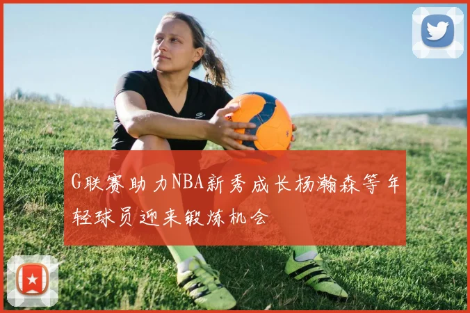 G联赛助力NBA新秀成长杨瀚森等年轻球员迎来锻炼机会