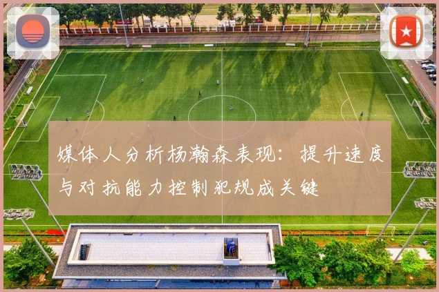 媒体人分析杨瀚森表现：提升速度与对抗能力控制犯规成关键