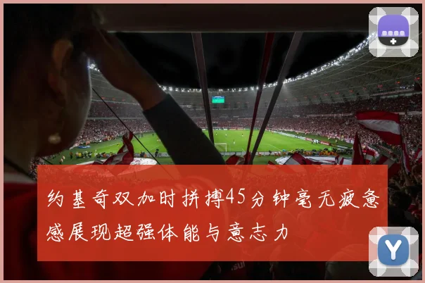 约基奇双加时拼搏45分钟毫无疲惫感展现超强体能与意志力