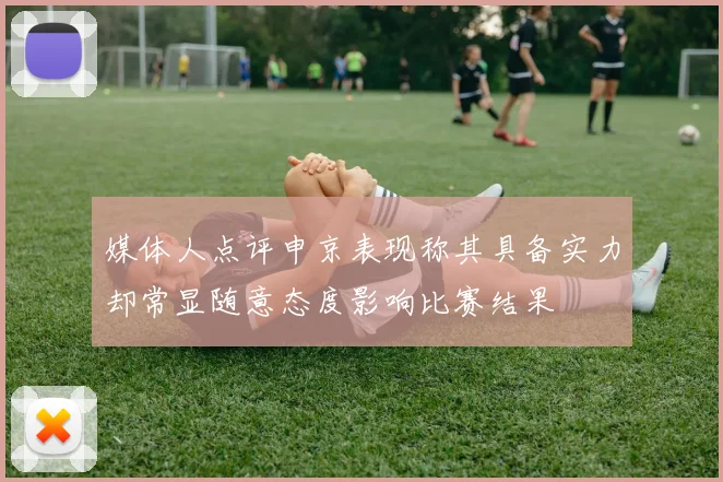 媒体人点评申京表现称其具备实力却常显随意态度影响比赛结果