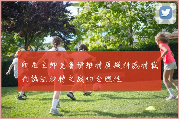 印尼主帅克鲁伊维特质疑科威特裁判执法沙特之战的合理性