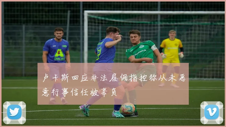 卢卡斯回应非法雇佣指控称从未恶意行事信任被辜负