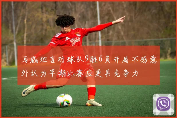 马威坦言对球队9胜6负开局不感意外认为早期比赛应更具竞争力