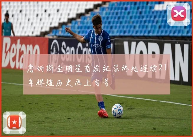 詹姆斯全明星首发纪录终结连续21年辉煌历史画上句号