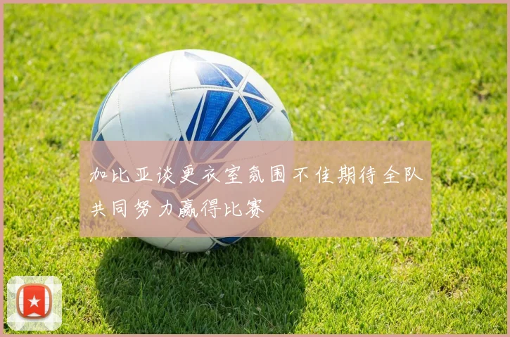 加比亚谈更衣室氛围不佳期待全队共同努力赢得比赛