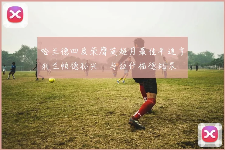 哈兰德四度荣膺英超月最佳平追亨利兰帕德孙兴慜与拉什福德纪录
