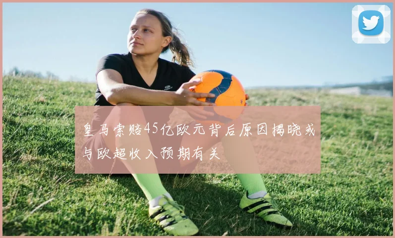 皇马索赔45亿欧元背后原因揭晓或与欧超收入预期有关