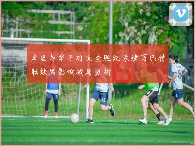 库里与华子对决全胜纪录续写巴特勒缺席影响战局分析