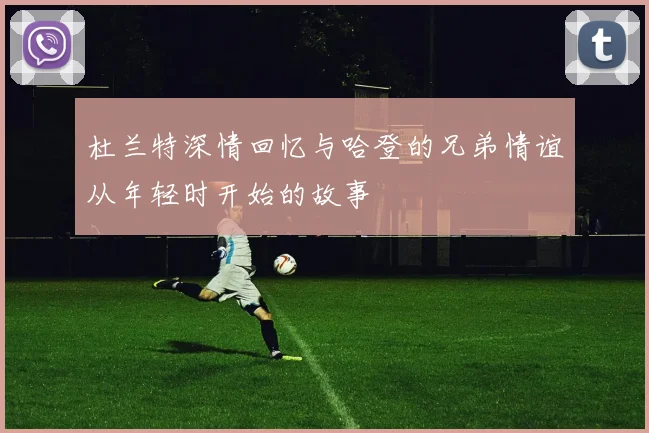杜兰特深情回忆与哈登的兄弟情谊从年轻时开始的故事